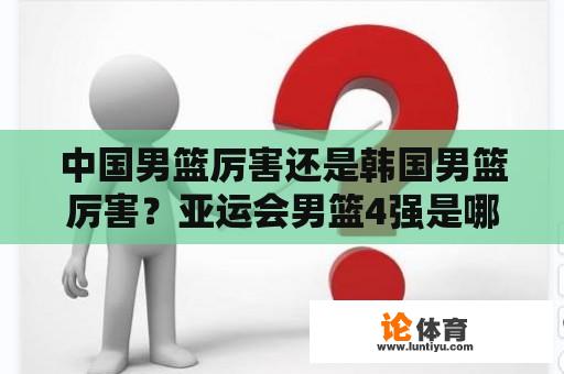 中国男篮厉害还是韩国男篮厉害？亚运会男篮4强是哪四个国家？