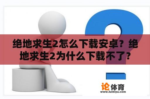 绝地求生2怎么下载安卓？绝地求生2为什么下载不了？