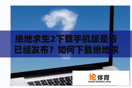 绝地求生2下载手机版是否已经发布？如何下载绝地求生2手机版游戏？