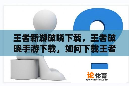 王者新游破晓下载，王者破晓手游下载，如何下载王者破晓手游？