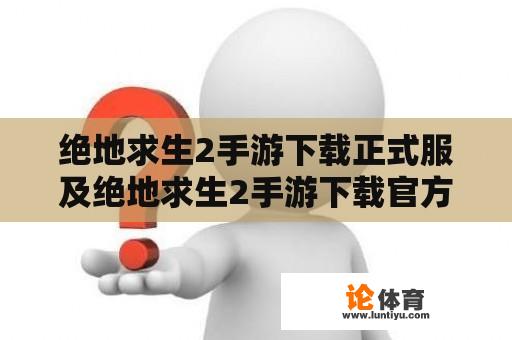 绝地求生2手游下载正式服及绝地求生2手游下载官方：哪里可以下载绝地求生2手游正式服？官方下载网址是什么？