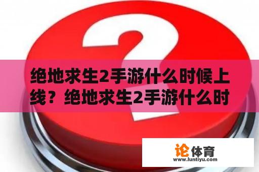 绝地求生2手游什么时候上线？绝地求生2手游什么时候上线正式服？