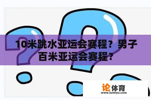 10米跳水亚运会赛程？男子百米亚运会赛程？