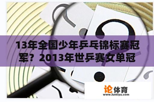 13年全国少年乒乓锦标赛冠军?2013年世乒赛女单冠军? 13年全国少年乒乓锦标赛冠军?2013年世乒赛女单冠军?