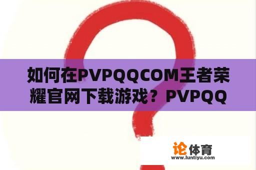 如何在PVPQQCOM王者荣耀官网下载游戏？PVPQQCOM王者最新安装包下载是否安全可靠？