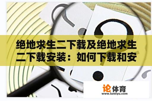 绝地求生二下载及绝地求生二下载安装：如何下载和安装绝地求生二？绝地求生二下载过程中需要注意什么？