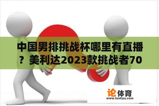 中国男排挑战杯哪里有直播？美利达2023款挑战者700上市时间？