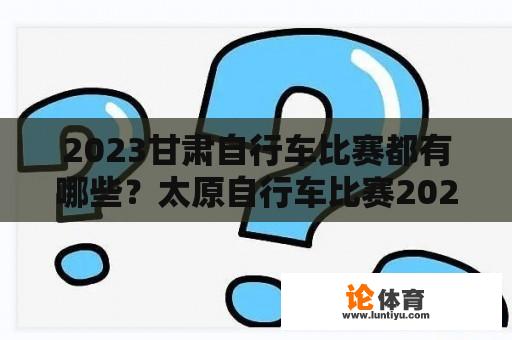 2023甘肃自行车比赛都有哪些？太原自行车比赛2023全程多少公里？