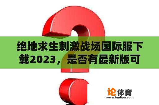 绝地求生刺激战场国际服下载2023，是否有最新版可供下载？