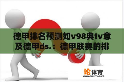 德甲排名预测如v98典tv意及德甲ds.：德甲联赛的排名预测，以及其背后的技术和数据分析。 