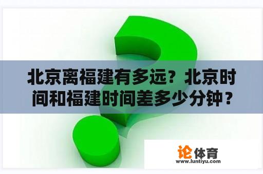 北京离福建有多远？北京时间和福建时间差多少分钟？