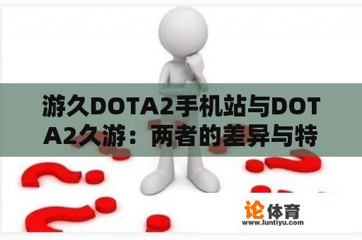 游久DOTA2手机站与DOTA2久游：两者的差异与特点探究 