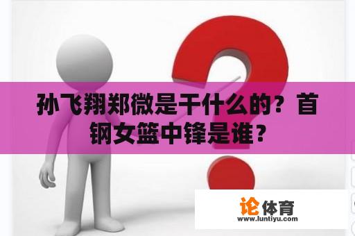 孙飞翔郑微是干什么的？首钢女篮中锋是谁？