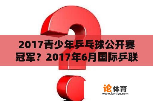 2017青少年乒乓球公开赛冠军？2017年6月国际乒联赛乒乓球什么项目将正式称为奥运会比赛项目？