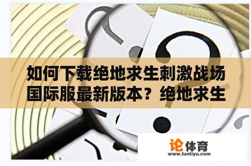 如何下载绝地求生刺激战场国际服最新版本？绝地求生刺激战场国际服最新版本下载方法详解！（疑问中文长标题）