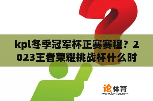 kpl冬季冠军杯正赛赛程？2023王者荣耀挑战杯什么时候开始？