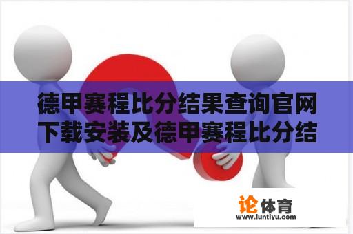 德甲赛程比分结果查询官网下载安装及德甲赛程比分结果查询官网下载安装指南 