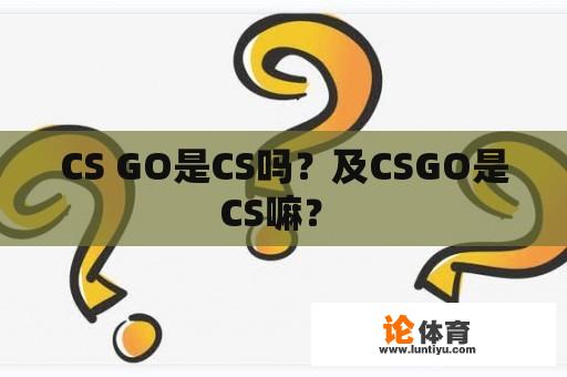 CS GO是CS吗？及CSGO是CS嘛？ 