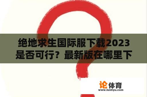 绝地求生国际服下载2023是否可行？最新版在哪里下载？