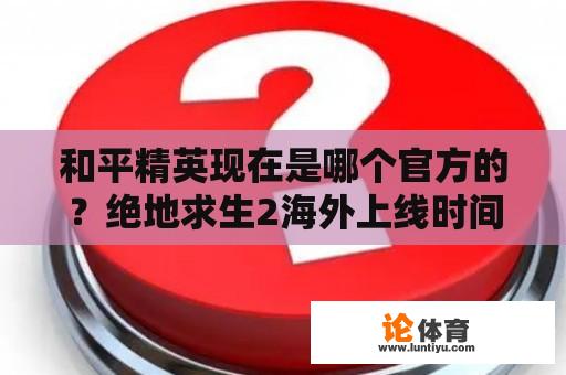 和平精英现在是哪个官方的?绝地求生2海外上线时间? 和平精英现在是哪个官方的?绝地求生2海外上线时间?