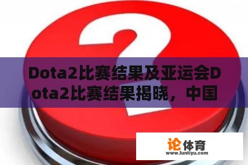 Dota2比赛结果及亚运会Dota2比赛结果揭晓，中国战队能否夺冠？ 