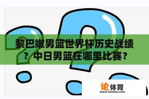 黎巴嫩男篮世界杯历史战绩？中日男篮在哪里比赛？