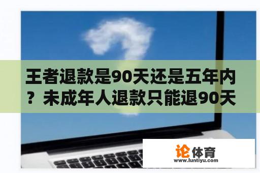 王者退款是90天还是五年内？未成年人退款只能退90天的吗？