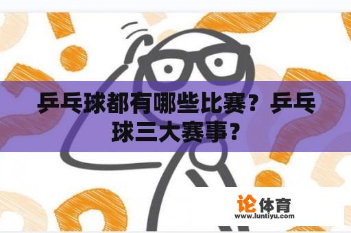 乒乓球都有哪些比赛？乒乓球三大赛事？