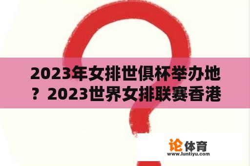 2023年女排世俱杯举办地？2023世界女排联赛香港站赛程？