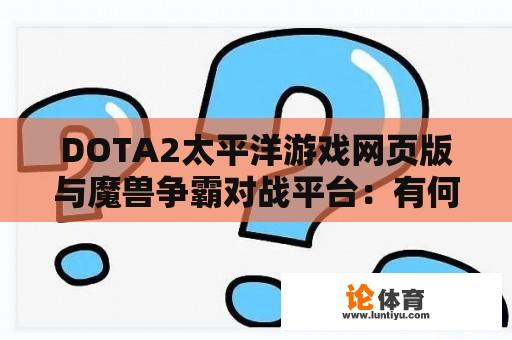 DOTA2太平洋游戏网页版与魔兽争霸对战平台：有何区别与特色？ 