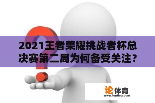 2021王者荣耀挑战者杯总决赛第二局为何备受关注？