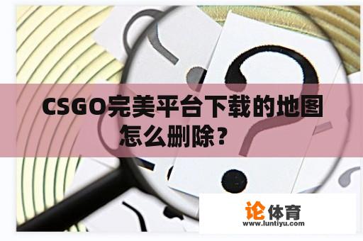 CSGO完美平台下载的地图怎么删除？ 