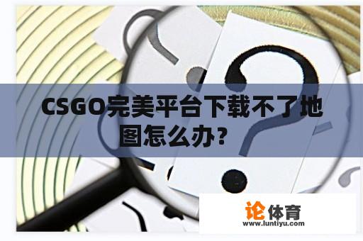 CSGO完美平台下载不了地图怎么办？ 