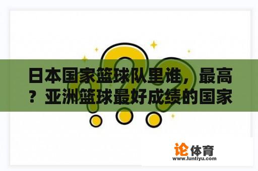日本国家篮球队里谁,最高?亚洲篮球最好成绩的国家? 日本国家篮球队里谁,最高?亚洲篮球最好成绩的国家?
