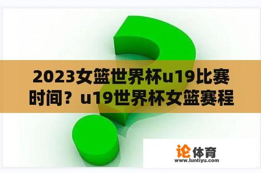 2023女篮世界杯u19比赛时间？u19世界杯女篮赛程？