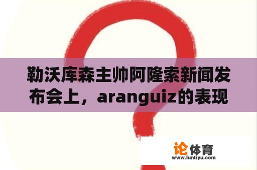 勒沃库森主帅阿隆索新闻发布会上，aranguiz的表现会如何影响球队未来？ 