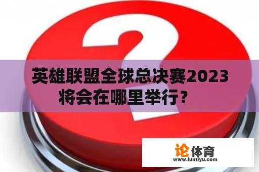 英雄联盟全球总决赛2023将会在哪里举行？ 