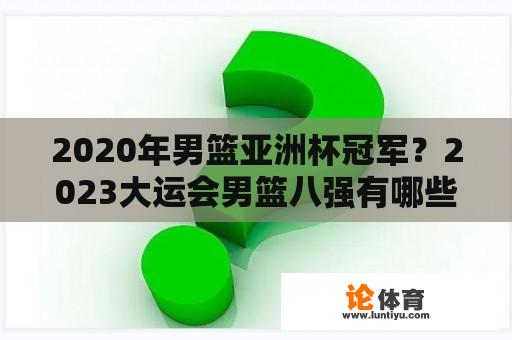 2020年男篮亚洲杯冠军？2023大运会男篮八强有哪些国家？