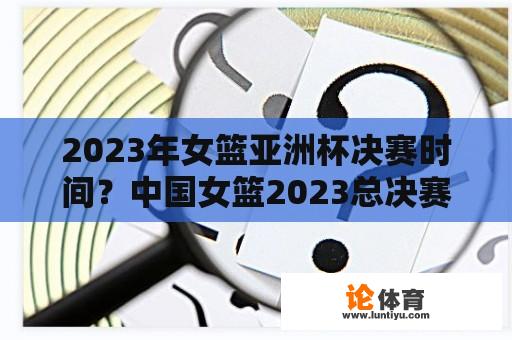 2023年女篮亚洲杯决赛时间？中国女篮2023总决赛直播哪里看？