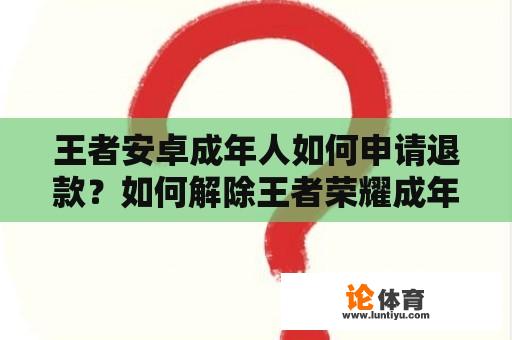 王者安卓成年人如何申请退款？如何解除王者荣耀成年人申请退全款？