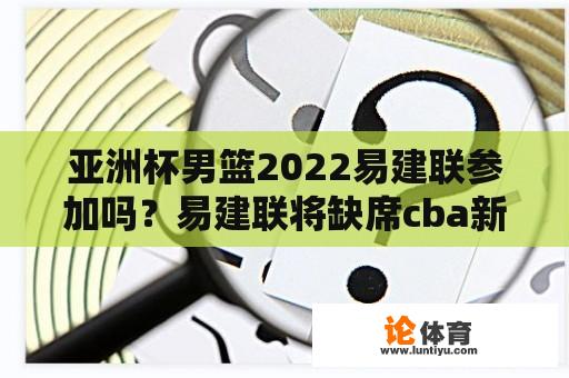 亚洲杯男篮2022易建联参加吗？易建联将缺席cba新赛季