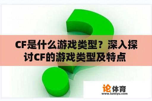 CF是什么游戏类型？深入探讨CF的游戏类型及特点 