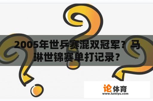 2005年世乒赛混双冠军？马琳世锦赛单打记录？