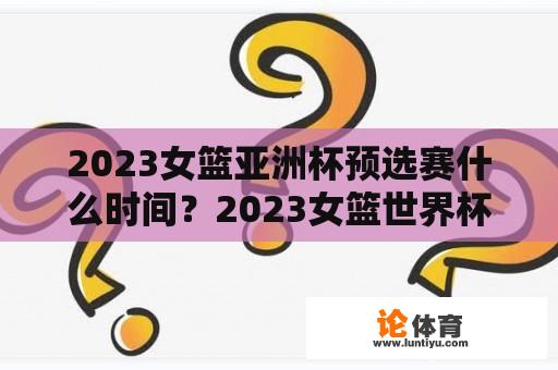 2023女篮亚洲杯预选赛什么时间？2023女篮世界杯u19比赛时间？