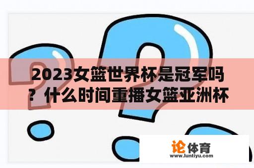 2023女篮世界杯是冠军吗？什么时间重播女篮亚洲杯决赛？