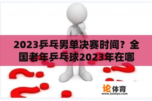 2023乒乓男单决赛时间？全国老年乒乓球2023年在哪比赛？