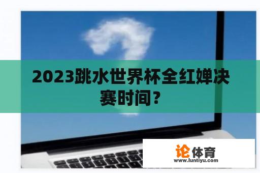 2023跳水世界杯全红婵决赛时间？