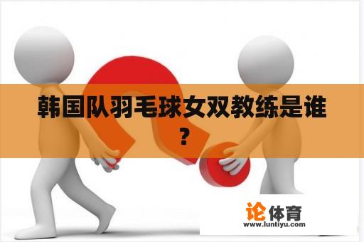 韩国队羽毛球女双教练是谁？