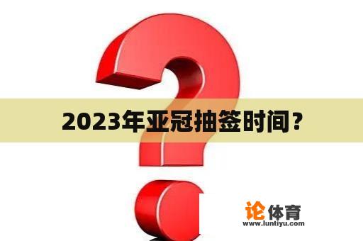 2023年亚冠抽签时间？