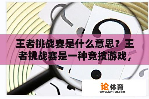 王者挑战赛是什么意思？王者挑战赛是一种竞技游戏，通常与MOBA游戏《王者荣耀》有关。王者荣耀是腾讯开发的一款多人在线游戏。玩家可以选择不同的英雄角色，组成一个团队与对方的团队作战。王者挑战赛是游戏中举行的一种游戏，玩家可以组队对抗其他团队。